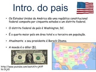Intro. do pais
    • Os Estados Unidos da América são uma república constitucional
      federal composta por cinquenta estados e um distrito federal.

    • O distrito federal do país é Washington, DC.

    • É o quarto maior país em área total e o terceiro em população.

    • Atualmente o seu presidente é Barack Obama.

    • A moeda é o dólar ($).




http://www.youtube.com/watch?v=jAYP
N-1Yjt0
 
