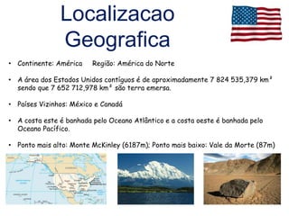 Localizacao
               Geografica
• Continente: América    Região: América do Norte

• A área dos Estados Unidos contíguos é de aproximadamente 7 824 535,379 km²
  sendo que 7 652 712,978 km² são terra emersa.

• Países Vizinhos: México e Canadá

• A costa este é banhada pelo Oceano Atlântico e a costa oeste é banhada pelo
  Oceano Pacífico.

• Ponto mais alto: Monte McKinley (6187m); Ponto mais baixo: Vale da Morte (87m)
 
