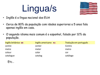 Lingua/s
• Inglês é a língua nacional dos EUA

• Cerca de 80% da população com idades superiores a 5 anos fala
  apenas inglês em casa.

• O segundo idioma mais comum é o espanhol, falado por 12% da
  população.
 Inglês britânico       Inglês americano      Tradução em português
 centre                 center                Centro
 metre                  meter                 metro
 colour                 color                 cor
 catalogue              catalog               catálogo

   Etc…
 