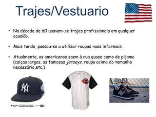 Trajes/Vestuario
• Na década de 60 usavam-se trajes profissionais em qualquer
  ocasião.

• Mais tarde, passou-se a utilizar roupas mais informais.

• Atualmente, os americanos saem à rua quase como de pijama
  (calças largas, as famosas jerseys, roupa acima do tamanho
  necessário,etc.)
 