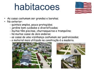 habitacoes
• As casas costumam ser grandes e baratas;
• No exterior:
   - quintais amplos, pouco protegidos;
   - jardins bem cuidados e diversificados;
   - muitas têm piscinas, churrasqueiras e trampolins;
   - há muitas casas de dois andares;
   - as casas de uma vizinhança costumam ser padronizadas;
   - o material mais utilizado na construção é a madeira.
 