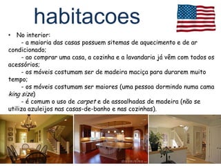 habitacoes
• No interior:
     - a maioria das casas possuem sitemas de aquecimento e de ar
condicionado;
     - ao comprar uma casa, a cozinha e a lavandaria já vêm com todos os
acessórios;
     - os móveis costumam ser de madeira maciça para durarem muito
tempo;
     - os móveis costumam ser maiores (uma pessoa dormindo numa cama
king size)
     - é comum o uso de carpet e de assoalhadas de madeira (não se
utiliza azuleijos nas casas-de-banho e nas cozinhas).
 