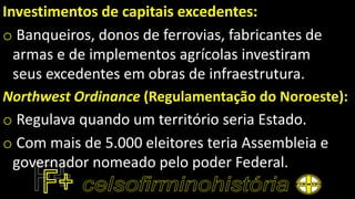 Investimentos de capitais excedentes:
o Banqueiros, donos de ferrovias, fabricantes de
armas e de implementos agrícolas investiram
seus excedentes em obras de infraestrutura.
Northwest Ordinance (Regulamentação do Noroeste):
o Regulava quando um território seria Estado.
o Com mais de 5.000 eleitores teria Assembleia e
governador nomeado pelo poder Federal.
 