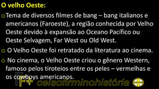 O velho Oeste:
oTema de diversos filmes de bang – bang italianos e
americanos (Faroeste), a região conhecida por Velho
Oeste devido à expansão ao Oceano Pacífico ou
Oeste Selvagem, Far West ou Old West.
o O Velho Oeste foi retratado da literatura ao cinema.
o No cinema, o Velho Oeste criou o gênero Western,
famoso pelos tiroteios entre os peles – vermelhas e
os cowboys americanos.
 