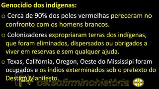Genocídio dos indígenas:
o Cerca de 90% dos peles vermelhas pereceram no
confronto com os homens brancos.
o Colonizadores expropriaram terras dos indígenas,
que foram eliminados, dispersados ou obrigados a
viver em reservas e sem qualquer ajuda.
o Texas, Califórnia, Oregon, Oeste do Mississipi foram
ocupados e os índios exterminados sob o pretexto do
Destino Manifesto.
 