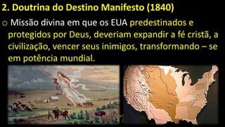 2. Doutrina do Destino Manifesto (1840)
o Missão divina em que os EUA predestinados e
protegidos por Deus, deveriam expandir a fé cristã, a
civilização, vencer seus inimigos, transformando – se
em potência mundial.
 