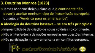 3. Doutrina Monroe (1823)
oJames Monroe deixou claro que o continente não
deveria aceitar nenhum tipo de intromissão europeia,
ou seja, a “América para os americanos”.
A ideologia da doutrina baseava – se em três princípios:
o Impossibilidade de criação de novas colônias no continente.
oNão à interferência de nações europeias em questões internas.
o Não participação norte – americana em conflitos europeus.
 
