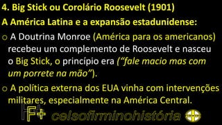 4. Big Stick ou Corolário Roosevelt (1901)
A América Latina e a expansão estadunidense:
o A Doutrina Monroe (América para os americanos)
recebeu um complemento de Roosevelt e nasceu
o Big Stick, o princípio era (“fale macio mas com
um porrete na mão”).
o A política externa dos EUA vinha com intervenções
militares, especialmente na América Central.
 