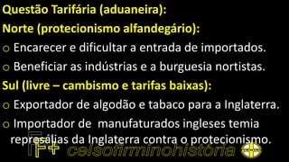 Questão Tarifária (aduaneira):
Norte (protecionismo alfandegário):
o Encarecer e dificultar a entrada de importados.
o Beneficiar as indústrias e a burguesia nortistas.
Sul (livre – cambismo e tarifas baixas):
o Exportador de algodão e tabaco para a Inglaterra.
o Importador de manufaturados ingleses temia
represálias da Inglaterra contra o protecionismo.
 