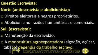 Questão Escravista:
Norte (antiescravista e abolicionista):
o Direitos eleitorais a negros proprietários.
o Abolicionismo: razões humanitárias e comerciais.
Sul: (escravista):
o Manutenção da escravidão.
o A monocultura agroexportadora (algodão, açúcar,
tabaco) dependia do trabalho escravo.
 
