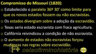 Compromisso do Missouri (1820):
o Estabelecido o paralelo 36º 30’ como limite para
que os novos estados fossem ou não escravistas.
o Os estados divergiam sobre a adoção da escravidão.
o Texas seria estado escravista com fraca agricultura.
o Califórnia reivindicou a condição de não escravista.
o O aumento de estados não escravistas forçou
mudanças nas regras sobre escravidão.
 