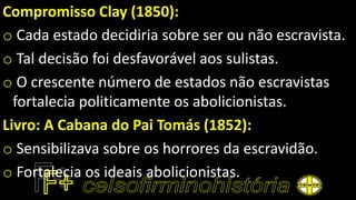 Compromisso Clay (1850):
o Cada estado decidiria sobre ser ou não escravista.
o Tal decisão foi desfavorável aos sulistas.
o O crescente número de estados não escravistas
fortalecia politicamente os abolicionistas.
Livro: A Cabana do Pai Tomás (1852):
o Sensibilizava sobre os horrores da escravidão.
o Fortalecia os ideais abolicionistas.
 