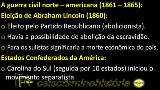 A guerra civil norte – americana (1861 – 1865):
Eleição de Abraham Lincoln (1860):
o Eleito pelo Partido Republicano (abolicionista).
o Havia a possibilidade de abolição da escravidão.
o Para os sulistas significaria a morte econômica do país.
Estados Confederados da América:
o Carolina do Sul (seguida por 10 estados) iniciou o
movimento separatista.
 