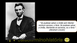 “Se pudesse salvar a União sem libertar
nenhum escravo, o faria. Se pudesse salvar
a União, libertando os escravos, eu o faria.”
(Abraham Lincoln)
 