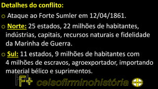 Detalhes do conflito:
o Ataque ao Forte Sumler em 12/04/1861.
o Norte: 25 estados, 22 milhões de habitantes,
indústrias, capitais, recursos naturais e fidelidade
da Marinha de Guerra.
o Sul: 11 estados, 9 milhões de habitantes com
4 milhões de escravos, agroexportador, importando
material bélico e suprimentos.
 