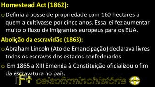 Homestead Act (1862):
oDefinia a posse de propriedade com 160 hectares a
quem a cultivasse por cinco anos. Essa lei fez aumentar
muito o fluxo de imigrantes europeus para os EUA.
Abolição da escravidão (1863):
oAbraham Lincoln (Ato de Emancipação) declarava livres
todos os escravos dos estados confederados.
o Em 1865 a XIII Emenda à Constituição oficializou o fim
da escravatura no país.
 