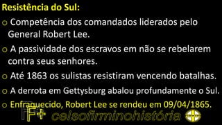 Resistência do Sul:
o Competência dos comandados liderados pelo
General Robert Lee.
o A passividade dos escravos em não se rebelarem
contra seus senhores.
o Até 1863 os sulistas resistiram vencendo batalhas.
o A derrota em Gettysburg abalou profundamente o Sul.
o Enfraquecido, Robert Lee se rendeu em 09/04/1865.
 