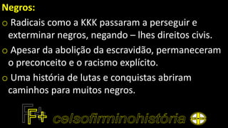 Negros:
o Radicais como a KKK passaram a perseguir e
exterminar negros, negando – lhes direitos civis.
o Apesar da abolição da escravidão, permaneceram
o preconceito e o racismo explícito.
o Uma história de lutas e conquistas abriram
caminhos para muitos negros.
 