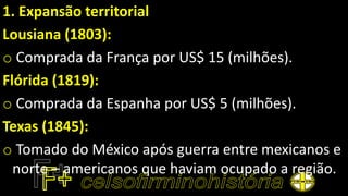 1. Expansão territorial
Lousiana (1803):
o Comprada da França por US$ 15 (milhões).
Flórida (1819):
o Comprada da Espanha por US$ 5 (milhões).
Texas (1845):
o Tomado do México após guerra entre mexicanos e
norte – americanos que haviam ocupado a região.
 