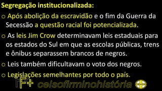 Segregação institucionalizada:
o Após abolição da escravidão e o fim da Guerra da
Secessão a questão racial foi potencializada.
o As leis Jim Crow determinavam leis estaduais para
os estados do Sul em que as escolas públicas, trens
e ônibus separassem brancos de negros.
o Leis também dificultavam o voto dos negros.
o Legislações semelhantes por todo o país.
 