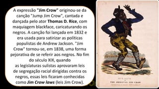 A expressão "Jim Crow" originou-se da
canção "Jump Jim Crow", cantada e
dançada pelo ator Thomas D. Rice, com
maquiagem blackface, caricaturando os
negros. A canção foi lançada em 1832 e
era usada para satirizar as políticas
populistas de Andrew Jackson. "Jim
Crow" tornou-se, em 1838, uma forma
pejorativa de se referir aos negros. No fim
do século XIX, quando
as legislaturas sulistas aprovaram leis
de segregação racial dirigidas contra os
negros, essas leis ficaram conhecidas
como Jim Crow laws (leis Jim Crow).
 