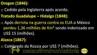 Oregon (1846):
o Cedido pela Inglaterra após acordo.
Tratado Guadalupe – Hidalgo (1848):
o Após derrota na guerra contra os EUA o México
perdeu 1,36 milhões de Km² sendo indenizado em
US$ 15 (milhões).
Alasca (1867):
o Comprado da Rússia por US$ 7 (milhões).
 