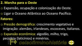 2. Marcha para o Oeste
o Expansão, ocupação e colonização do Oeste.
o Ligar o Oceano Atlântico ao Oceano Pacífico.
Fatores:
o Pressão demográfica: crescimento vegetativo e
imigração: alemães, irlandeses, escoceses, italianos.
o Expansão econômica: algodão, milho, trigo,
pecuária (laticínios) e minérios.
 