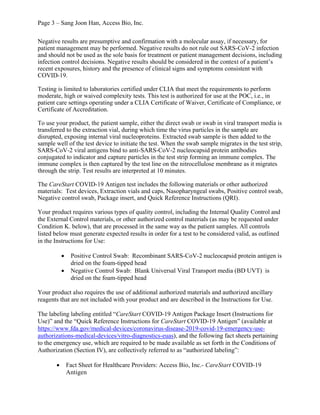 Page 3 – Sang Joon Han, Access Bio, Inc.
Negative results are presumptive and confirmation with a molecular assay, if necessary, for
patient management may be performed. Negative results do not rule out SARS-CoV-2 infection
and should not be used as the sole basis for treatment or patient management decisions, including
infection control decisions. Negative results should be considered in the context of a patient’s
recent exposures, history and the presence of clinical signs and symptoms consistent with
COVID-19.
Testing is limited to laboratories certified under CLIA that meet the requirements to perform
moderate, high or waived complexity tests. This test is authorized for use at the POC, i.e., in
patient care settings operating under a CLIA Certificate of Waiver, Certificate of Compliance, or
Certificate of Accreditation.
To use your product, the patient sample, either the direct swab or swab in viral transport media is
transferred to the extraction vial, during which time the virus particles in the sample are
disrupted, exposing internal viral nucleoproteins. Extracted swab sample is then added to the
sample well of the test device to initiate the test. When the swab sample migrates in the test strip,
SARS-CoV-2 viral antigens bind to anti-SARS-CoV-2 nucleocapsid protein antibodies
conjugated to indicator and capture particles in the test strip forming an immune complex. The
immune complex is then captured by the test line on the nitrocellulose membrane as it migrates
through the strip. Test results are interpreted at 10 minutes.
The CareStart COVID-19 Antigen test includes the following materials or other authorized
materials: Test devices, Extraction vials and caps, Nasopharyngeal swabs, Positive control swab,
Negative control swab, Package insert, and Quick Reference Instructions (QRI).
Your product requires various types of quality control, including the Internal Quality Control and
the External Control materials, or other authorized control materials (as may be requested under
Condition K. below), that are processed in the same way as the patient samples. All controls
listed below must generate expected results in order for a test to be considered valid, as outlined
in the Instructions for Use:
· Positive Control Swab: Recombinant SARS-CoV-2 nucleocapsid protein antigen is
dried on the foam-tipped head
· Negative Control Swab: Blank Universal Viral Transport media (BD UVT) is
dried on the foam-tipped head
Your product also requires the use of additional authorized materials and authorized ancillary
reagents that are not included with your product and are described in the Instructions for Use.
The labeling labeling entitled “CareStart COVID-19 Antigen Package Insert (Instructions for
Use)” and the “Quick Reference Instructions for CareStart COVID-19 Antigen” (available at
https://www.fda.gov/medical-devices/coronavirus-disease-2019-covid-19-emergency-use-
authorizations-medical-devices/vitro-diagnostics-euas), and the following fact sheets pertaining
to the emergency use, which are required to be made available as set forth in the Conditions of
Authorization (Section IV), are collectively referred to as “authorized labeling”:
· Fact Sheet for Healthcare Providers: Access Bio, Inc.- CareStart COVID-19
Antigen
 