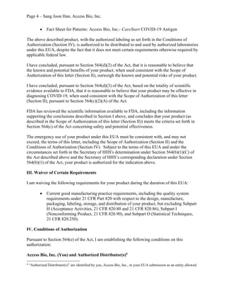Page 4 – Sang Joon Han, Access Bio, Inc.
· Fact Sheet for Patients: Access Bio, Inc.- CareStart COVID-19 Antigen
The above described product, with the authorized labeling as set forth in the Conditions of
Authorization (Section IV), is authorized to be distributed to and used by authorized laboratories
under this EUA, despite the fact that it does not meet certain requirements otherwise required by
applicable federal law.
I have concluded, pursuant to Section 564(d)(2) of the Act, that it is reasonable to believe that
the known and potential benefits of your product, when used consistent with the Scope of
Authorization of this letter (Section II), outweigh the known and potential risks of your product.
I have concluded, pursuant to Section 564(d)(3) of the Act, based on the totality of scientific
evidence available to FDA, that it is reasonable to believe that your product may be effective in
diagnosing COVID-19, when used consistent with the Scope of Authorization of this letter
(Section II), pursuant to Section 564(c)(2)(A) of the Act.
FDA has reviewed the scientific information available to FDA, including the information
supporting the conclusions described in Section I above, and concludes that your product (as
described in the Scope of Authorization of this letter (Section II)) meets the criteria set forth in
Section 564(c) of the Act concerning safety and potential effectiveness.
The emergency use of your product under this EUA must be consistent with, and may not
exceed, the terms of this letter, including the Scope of Authorization (Section II) and the
Conditions of Authorization (Section IV). Subject to the terms of this EUA and under the
circumstances set forth in the Secretary of HHS's determination under Section 564(b)(1)(C) of
the Act described above and the Secretary of HHS’s corresponding declaration under Section
564(b)(1) of the Act, your product is authorized for the indication above.
III. Waiver of Certain Requirements
I am waiving the following requirements for your product during the duration of this EUA:
· Current good manufacturing practice requirements, including the quality system
requirements under 21 CFR Part 820 with respect to the design, manufacture,
packaging, labeling, storage, and distribution of your product, but excluding Subpart
H (Acceptance Activities, 21 CFR 820.80 and 21 CFR 820.86), Subpart I
(Nonconforming Product, 21 CFR 820.90), and Subpart O (Statistical Techniques,
21 CFR 820.250).
IV. Conditions of Authorization
Pursuant to Section 564(e) of the Act, I am establishing the following conditions on this
authorization:
Access Bio, Inc. (You) and Authorized Distributor(s)5
5
“Authorized Distributor(s)” are identified by you, Access Bio, Inc., in your EUA submission as an entity allowed
 