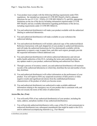 Page 5 – Sang Joon Han, Access Bio, Inc.
A. Your product must comply with the following labeling requirements under FDA
regulations: the intended use statement (21 CFR 809.10(a)(2), (b)(2)); adequate
directions for use (21 U.S.C. 352(f)), (21 CFR 809.10(b)(5), (7), and (8)); appropriate
limitations on the use of the device including information required under 21 CFR
809.10(a)(4); and any available information regarding performance of the device,
including requirements under 21 CFR 809.10(b)(12).
B. You and authorized distributor(s) will make your product available with the authorized
labeling to authorized laboratories.
C. You and authorized distributor(s) will make available on your website(s) the
authorized labeling.
D. You and authorized distributor(s) will include a physical copy of the authorized Quick
Reference Instructions with each shipped kit of your product to authorized laboratories,
and will make the authorized Instructions for Use electronically available with the
opportunity to request a copy in paper form, and after such request, promptly provide
the requested information without additional cost.
E. You and authorized distributor(s) will inform authorized laboratories and relevant
public health authorities of this EUA, including the terms and conditions herein, and
any updates made to your product, authorized labeling and authorized Fact Sheets.
F. Through a process of inventory control, you and authorized distributor(s) will maintain
records of the authorized laboratories to which they distribute the test and number of tests
they distribute.
G. You and authorized distributor(s) will collect information on the performance of your
product. You will report to FDA any suspected occurrence of false positive or false
negative results and significant deviations from the established performance
characteristics of the product of which you become aware.
H. You and authorized distributor(s) are authorized to make available additional
information relating to the emergency use of your product that is consistent with, and
does not exceed, the terms of this letter of authorization.
Access Bio, Inc. (You)
I. You will notify FDA of any authorized distributor(s) of your product, including the
name, address, and phone number of any authorized distributor(s).
J. You will provide authorized distributor(s) with a copy of this EUA and communicate to
authorized distributor(s) any subsequent amendments that might be made to this EUA
and its authorized accompanying materials (e.g., Fact Sheets).
to distribute your product.
 