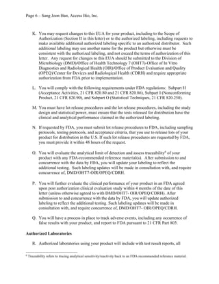 Page 6 – Sang Joon Han, Access Bio, Inc.
K. You may request changes to this EUA for your product, including to the Scope of
Authorization (Section II in this letter) or to the authorized labeling, including requests to
make available additional authorized labeling specific to an authorized distributor. Such
additional labeling may use another name for the product but otherwise must be
consistent with the authorized labeling, and not exceed the terms of authorization of this
letter. Any request for changes to this EUA should be submitted to the Division of
Microbiology (DMD)/Office of Health Technology 7 (OHT7)-Office of In Vitro
Diagnostics and Radiological Health (OIR)/Office of Product Evaluation and Quality
(OPEQ)/Center for Devices and Radiological Health (CDRH) and require appropriate
authorization from FDA prior to implementation.
L. You will comply with the following requirements under FDA regulations: Subpart H
(Acceptance Activities, 21 CFR 820.80 and 21 CFR 820.86), Subpart I (Nonconforming
Product, 21 CFR 820.90), and Subpart O (Statistical Techniques, 21 CFR 820.250).
M. You must have lot release procedures and the lot release procedures, including the study
design and statistical power, must ensure that the tests released for distribution have the
clinical and analytical performance claimed in the authorized labeling.
N. If requested by FDA, you must submit lot release procedures to FDA, including sampling
protocols, testing protocols, and acceptance criteria, that you use to release lots of your
product for distribution in the U.S. If such lot release procedures are requested by FDA,
you must provide it within 48 hours of the request.
O. You will evaluate the analytical limit of detection and assess traceability6
of your
product with any FDA-recommended reference material(s). After submission to and
concurrence with the data by FDA, you will update your labeling to reflect the
additional testing. Such labeling updates will be made in consultation with, and require
concurrence of, DMD/OHT7-OIR/OPEQ/CDRH.
P. You will further evaluate the clinical performance of your product in an FDA agreed
upon post authorization clinical evaluation study within 4 months of the date of this
letter (unless otherwise agreed to with DMD/OHT7- OIR/OPEQ/CDRH). After
submission to and concurrence with the data by FDA, you will update authorized
labeling to reflect the additional testing. Such labeling updates will be made in
consultation with, and require concurrence of, DMD/OHT7- OIR/OPEQ/CDRH.
Q. You will have a process in place to track adverse events, including any occurrence of
false results with your product, and report to FDA pursuant to 21 CFR Part 803.
Authorized Laboratories
R. Authorized laboratories using your product will include with test result reports, all
6
Traceability refers to tracing analytical sensitivity/reactivity back to an FDA-recommended reference material.
 