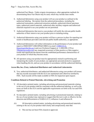 Page 7 – Sang Joon Han, Access Bio, Inc.
authorized Fact Sheets. Under exigent circumstances, other appropriate methods for
disseminating these Fact Sheets may be used, which may include mass media.
S. Authorized laboratories using your product will use your product as outlined in the
authorized labeling. Deviations from the authorized procedures, including the
authorized instruments, authorized extraction methods, authorized clinical specimen
types, authorized control materials, authorized other ancillary reagents and authorized
materials required to use your product are not permitted.
T. Authorized laboratories that receive your product will notify the relevant public health
authorities of their intent to run your product prior to initiating testing.
U. Authorized laboratories using your product will have a process in place for reporting test
results to healthcare providers and relevant public health authorities, as appropriate.
V. Authorized laboratories will collect information on the performance of your product and
report to DMD/OHT7-OIR/OPEQ/CDRH (via email: CDRH-EUA-
Reporting@fda.hhs.gov) and you (Technical Support at +1-888-898-1270 or
TShelp@accessbio.net) any suspected occurrence of false positive or false negative
results and significant deviations from the established performance characteristics of
your product of which they become aware.
W. All operators using your product must be appropriately trained in performing and
interpreting the results of your product, use appropriate personal protective equipment
when handling this kit, and use your product in accordance with the authorized labeling.
Access Bio, Inc. (You), Authorized Distributors and Authorized Laboratories
X. You, authorized distributors, and authorized laboratories using your product will ensure
that any records associated with this EUA are maintained until otherwise notified by
FDA. Such records will be made available to FDA for inspection upon request.
Conditions Related to Printed Materials, Advertising and Promotion
Y. All descriptive printed matter, including advertising and promotional materials relating
to the use of your product shall be consistent with the authorized labeling, as well as the
terms set forth in this EUA and the applicable requirements set forth in the Act and FDA
regulations.
Z. No descriptive printed matter, including advertising or promotional materials, relating to
the use of your product may represent or suggest that this test is safe or effective for the
detection and differentiation of SARS-CoV-2, influenza A and influenza B.
AA. All descriptive printed matter, including advertising and promotional materials,
relating to the use of your product shall clearly and conspicuously state that:
· This test has not been FDA cleared or approved;
 