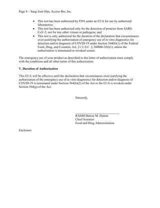 Page 8 – Sang Joon Han, Access Bio, Inc.
· This test has been authorized by FDA under an EUA for use by authorized
laboratories;
· This test has been authorized only for the detection of proteins from SARS-
CoV-2, not for any other viruses or pathogens; and
· This test is only authorized for the duration of the declaration that circumstances
exist justifying the authorization of emergency use of in vitro diagnostics for
detection and/or diagnosis of COVID-19 under Section 564(b)(1) of the Federal
Food, Drug, and Cosmetic Act, 21 U.S.C. § 360bbb-3(b)(1), unless the
authorization is terminated or revoked sooner.
The emergency use of your product as described in this letter of authorization must comply
with the conditions and all other terms of this authorization.
V. Duration of Authorization
This EUA will be effective until the declaration that circumstances exist justifying the
authorization of the emergency use of in vitro diagnostics for detection and/or diagnosis of
COVID-19 is terminated under Section 564(b)(2) of the Act or the EUA is revoked under
Section 564(g) of the Act.
Sincerely,
____________________________
RADM Denise M. Hinton
Chief Scientist
Food and Drug Administration
Enclosure
 