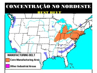 CONCENTRAÇÃO NO NORDESTE
               RUST BELT

• MANUFACTURING BELT
• BOSNYWASH E CHIPITTS
• PRINCIPAIS SETORES
   - SIDERÚRGICO, MECÂNICO, METALÚRGICO E
 AUTOMOBILÍSTICO
• FATORES LOCACIONAIS
  - MINÉRIOS (CARVÃO E FERRO); HISTÓRICO DE
 OCUPAÇÃO     (ANTIGA); ENERGIA   E   REDES
 MATERIAIS   E   IMATERIAIS DE    EXCELENTE
 QUALIDADE.
 