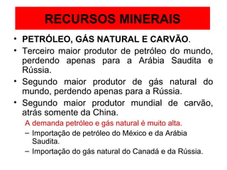 RECURSOS MINERAIS
• PETRÓLEO, GÁS NATURAL E CARVÃO.
• Terceiro maior produtor de petróleo do mundo,
  perdendo apenas para a Arábia Saudita e
  Rússia.
• Segundo maior produtor de gás natural do
  mundo, perdendo apenas para a Rússia.
• Segundo maior produtor mundial de carvão,
  atrás somente da China.
  A demanda petróleo e gás natural é muito alta.
  – Importação de petróleo do México e da Arábia
    Saudita.
  – Importação do gás natural do Canadá e da Rússia.
 