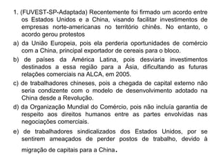 1. (FUVEST-SP-Adaptada) Recentemente foi firmado um acordo entre
    os Estados Unidos e a China, visando facilitar investimentos de
    empresas norte-americanas no território chinês. No entanto, o
    acordo gerou protestos
a) da União Europeia, pois ela perderia oportunidades de comércio
    com a China, principal exportador de cereais para o bloco.
b) de países da América Latina, pois desviaria investimentos
    destinados a essa região para a Ásia, dificultando as futuras
    relações comerciais na ALCA, em 2005.
c) de trabalhadores chineses, pois a chegada de capital externo não
    seria condizente com o modelo de desenvolvimento adotado na
    China desde a Revolução.
d) da Organização Mundial do Comércio, pois não incluía garantia de
    respeito aos direitos humanos entre as partes envolvidas nas
    negociações comerciais.
e) de trabalhadores sindicalizados dos Estados Unidos, por se
   sentirem ameaçados de perder postos de trabalho, devido à
  migração de capitais para a China   .
 