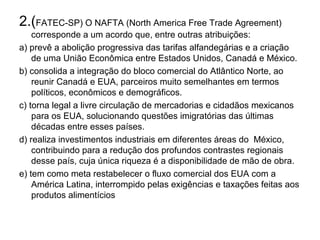 2.(FATEC-SP) O NAFTA (North America Free Trade Agreement)
    corresponde a um acordo que, entre outras atribuições:
a) prevê a abolição progressiva das tarifas alfandegárias e a criação
    de uma União Econômica entre Estados Unidos, Canadá e México.
b) consolida a integração do bloco comercial do Atlântico Norte, ao
    reunir Canadá e EUA, parceiros muito semelhantes em termos
    políticos, econômicos e demográficos.
c) torna legal a livre circulação de mercadorias e cidadãos mexicanos
    para os EUA, solucionando questões imigratórias das últimas
    décadas entre esses países.
d) realiza investimentos industriais em diferentes áreas do México,
    contribuindo para a redução dos profundos contrastes regionais
    desse país, cuja única riqueza é a disponibilidade de mão de obra.
e) tem como meta restabelecer o fluxo comercial dos EUA com a
    América Latina, interrompido pelas exigências e taxações feitas aos
    produtos alimentícios
 