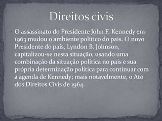 O assassinato do Presidente John F. Kennedy em 1963 mudou o ambiente político do país. O novo Presidente do país, Lyndon B. Johnson, capitalizou-se nesta situação, usando uma combinação da situação política no país e sua própria determinação política para continuar com a agenda de Kennedy; mais notavelmente, o Ato dos Direitos Civis de 1964.Direitos civis