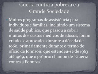 Muitos programas de assistência para indivíduos e famílias, incluindo um sistema de saúde público, que passou a cobrir muitos dos custos médicos de idosos, foram criados e aprovados durante a década de 1960, primariamente durante o termo de ofício de Johnson, que estendeu-se de 1963 até 1969, que o próprio chamou de "Guerra contra a Pobreza".Guerra contra a pobreza e a Grande Sociedade