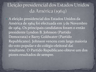 A eleição presidencial dos Estados Unidos da América de 1964 foi efectuada em 3 de Novembro de 1964. Os principais candidatos foram o então presidente Lyndon B. Johnson (Partido Democrata) e Barry Goldwater (Partido Republicano). Johnson venceu com larga maioria do voto popular e do colégio eleitoral daí resultante. O Partido Republicano obteve um dos piores resultados de sempre.Eleição presidencial dos Estados Unidos da América (1964)