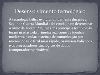 A tecnologia bélica evoluiu rapidamente durante a Segunda Guerra Mundial e foi crucial para determinar o rumo da guerra. Algumas das principais tecnologias foram usadas pela primeira vez, como as bombas nucleares, o radar, sistemas de comunicação por micro-ondas, o fuzil mais rápido, os mísseis balísticos, e os processadores  analógicos de dados (computadores primitivos).Desenvolvimento tecnológico