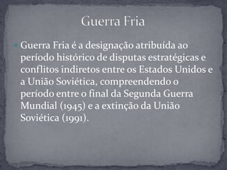 Guerra Fria é a designação atribuída ao período histórico de disputas estratégicas e conflitos indiretos entre os Estados Unidos e a União Soviética, compreendendo o período entre o final da Segunda Guerra Mundial (1945) e a extinção da União Soviética (1991).Guerra Fria
