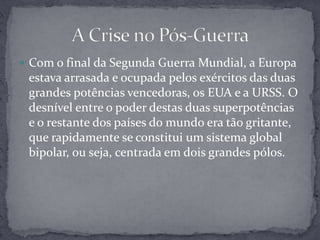 Com o final da Segunda Guerra Mundial, a Europa estava arrasada e ocupada pelos exércitos das duas grandes potências vencedoras, os EUA e a URSS. O desnível entre o poder destas duas superpotências e o restante dos países do mundo era tão gritante, que rapidamente se constitui um sistema global bipolar, ou seja, centrada em dois grandes pólos.A Crise no Pós-Guerra