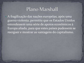 Plano MarshallA fragilização das nações européias, após uma guerra violenta, permitiu que os Estados Unidos estendessem uma série de apoios econômicos à Europa aliada, para que estes países pudessem se reerguer e mostrar as vantagens do capitalismo. 