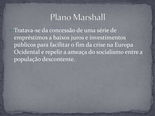 Tratava-se da concessão de uma série de empréstimos a baixos juros e investimentos públicos para facilitar o fim da crise na Europa Ocidental e repelir a ameaça do socialismo entre a população descontente.Plano Marshall