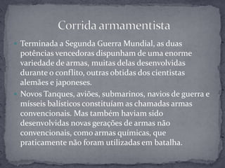 Terminada a Segunda Guerra Mundial, as duas potências vencedoras dispunham de uma enorme variedade de armas, muitas delas desenvolvidas durante o conflito, outras obtidas dos cientistas alemães e japoneses.Novos Tanques, aviões, submarinos, navios de guerra e mísseis balísticos constituíam as chamadas armas convencionais. Mas também haviam sido desenvolvidas novas gerações de armas não convencionais, como armas químicas, que praticamente não foram utilizadas em batalha. Corrida armamentista