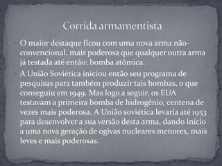 O maior destaque ficou com uma nova arma não-convencional, mais poderosa que qualquer outra arma já testada até então: bomba atômica.A União Soviética iniciou então seu programa de pesquisas para também produzir tais bombas, o que conseguiu em 1949. Mas logo a seguir, os EUA testavam a primeira bomba de hidrogênio, centena de vezes mais poderosa. A União soviética levaria até 1953 para desenvolver a sua versão desta arma, dando início a uma nova geração de ogivas nucleares menores, mais leves e mais poderosas. Corrida armamentista