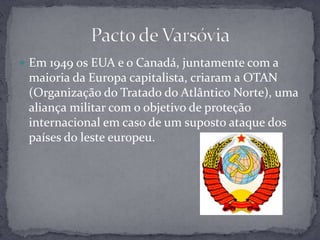 Em 1949 os EUA e o Canadá, juntamente com a maioria da Europa capitalista, criaram a OTAN (Organização do Tratado do Atlântico Norte), uma aliança militar com o objetivo de proteção internacional em caso de um suposto ataque dos países do leste europeu.Pacto de Varsóvia