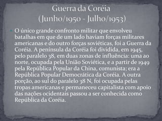 O único grande confronto militar que envolveu batalhas em que de um lado haviam forças militares americanas e do outro forças soviéticas, foi a Guerra da Coréia. A península da Coréia foi dividida, em 1945, pelo paralelo 38, em duas zonas de influência: uma ao norte, ocupada pela União Soviética, e a partir de 1949 pela República Popular da China, comunista; era a República Popular Democrática da Coréia. A outra porção, ao sul do paralelo 38 N, foi ocupada pelas tropas americanas e permaneceu capitalista com apoio das nações ocidentais passou a ser conhecida como República da Coréia.Guerra da Coréia (Junho/1950 - Julho/1953)