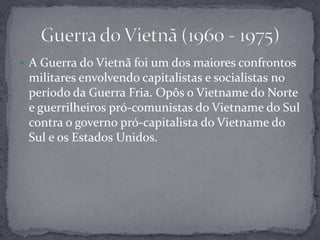 A Guerra do Vietnã foi um dos maiores confrontos militares envolvendo capitalistas e socialistas no período da Guerra Fria. Opôs o Vietname do Norte e guerrilheiros pró-comunistas do Vietname do Sul contra o governo pró-capitalista do Vietname do Sul e os Estados Unidos.Guerra do Vietnã (1960 - 1975)
